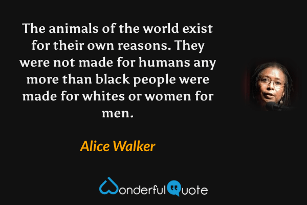 The animals of the world exist for their own reasons. They were not made for humans any more than black people were made for whites or women for men. - Alice Walker quote.