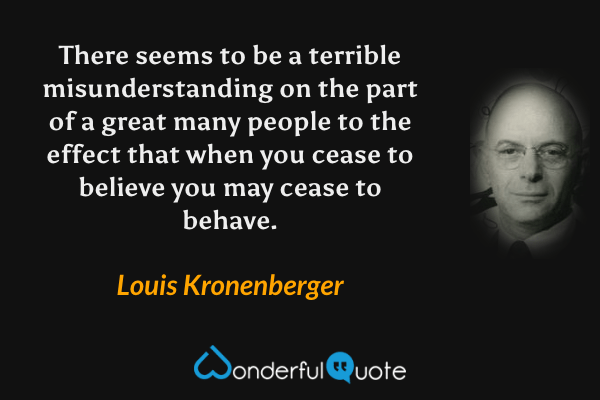 There seems to be a terrible misunderstanding on the part of a great many people to the effect that when you cease to believe you may cease to behave. - Louis Kronenberger quote.
