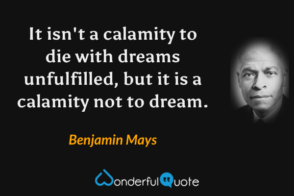 It isn't a calamity to die with dreams unfulfilled, but it is a calamity not to dream. - Benjamin Mays quote.