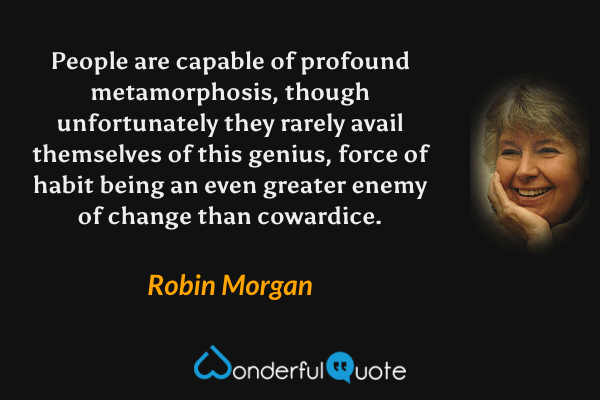 People are capable of profound metamorphosis, though unfortunately they rarely avail themselves of this genius, force of habit being an even greater enemy of change than cowardice. - Robin Morgan quote.