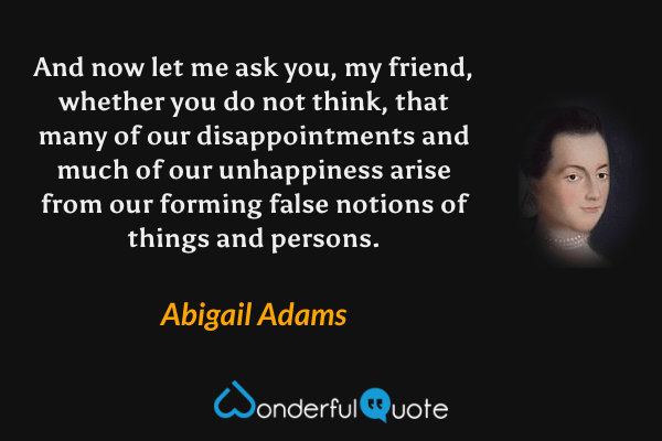 And now let me ask you, my friend, whether you do not think, that many of our disappointments and much of our unhappiness arise from our forming false notions of things and persons. - Abigail Adams quote.