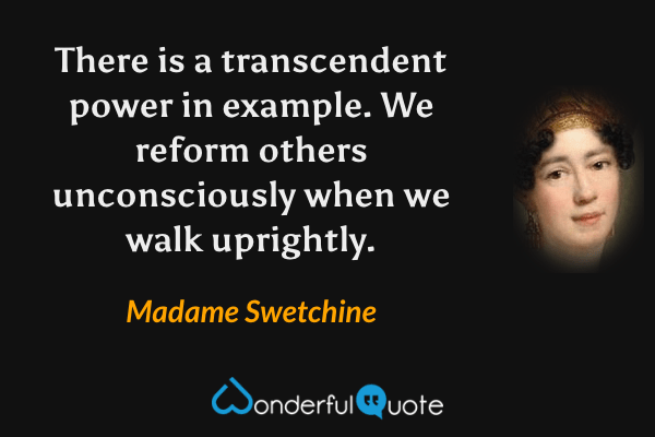 There is a transcendent power in example. We reform others unconsciously when we walk uprightly. - Madame Swetchine quote.
