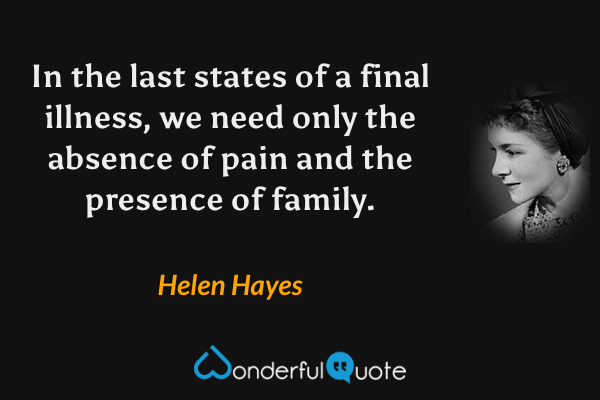 In the last states of a final illness, we need only the absence of pain and the presence of family. - Helen Hayes quote.