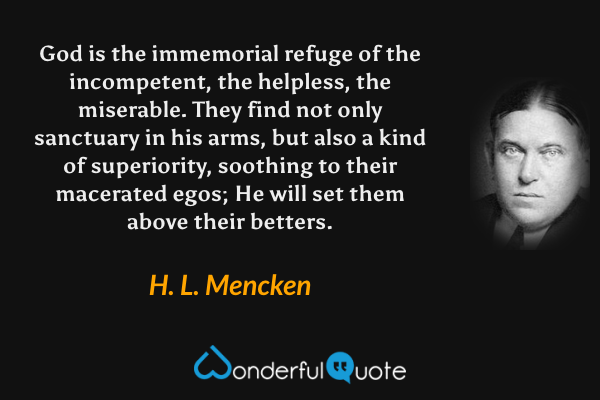 God is the immemorial refuge of the incompetent, the helpless, the miserable. They find not only sanctuary in his arms, but also a kind of superiority, soothing to their macerated egos; He will set them above their betters. - H. L. Mencken quote.