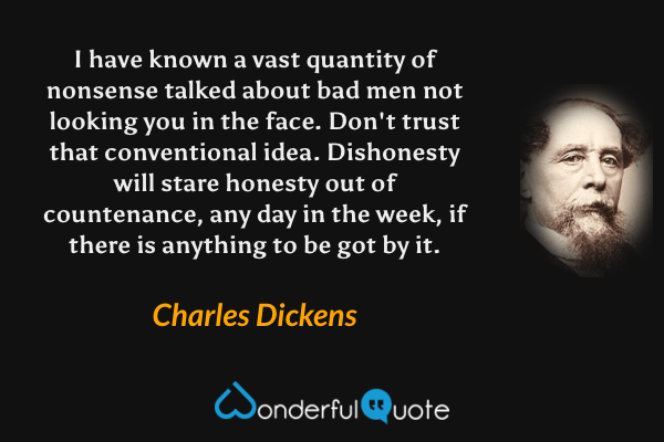 I have known a vast quantity of nonsense talked about bad men not looking you in the face. Don't trust that conventional idea. Dishonesty will stare honesty out of countenance, any day in the week, if there is anything to be got by it. - Charles Dickens quote.