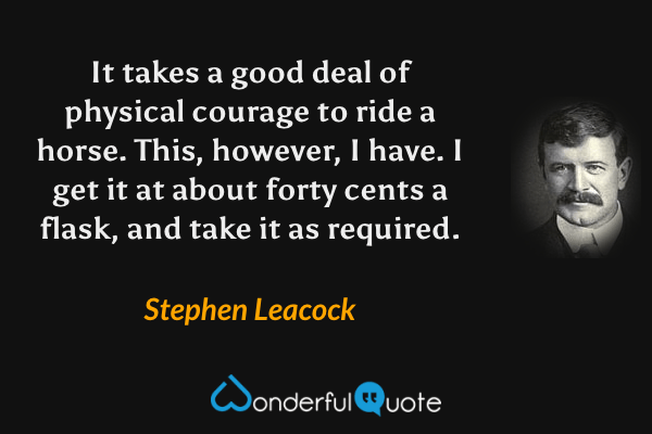 It takes a good deal of physical courage to ride a horse.  This, however, I have.  I get it at about forty cents a flask, and take it as required. - Stephen Leacock quote.