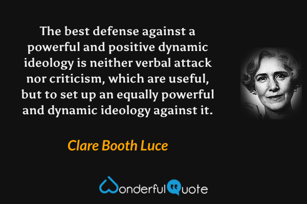 The best defense against a powerful and positive dynamic ideology is neither verbal attack nor criticism, which are useful, but to set up an equally powerful and dynamic ideology against it. - Clare Booth Luce quote.