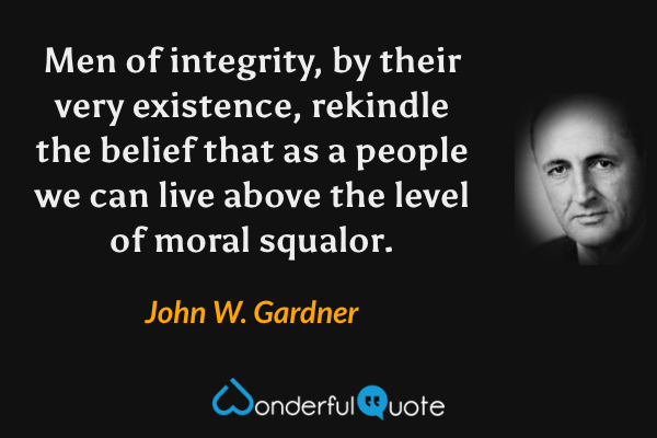 Men of integrity, by their very existence, rekindle the belief that as a people we can live above the level of moral squalor. - John W. Gardner quote.