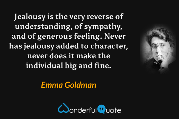 Jealousy is the very reverse of understanding, of sympathy, and of generous feeling.  Never has jealousy added to character, never does it make the individual big and fine. - Emma Goldman quote.