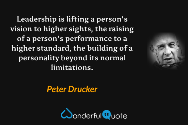 Leadership is lifting a person's vision to higher sights, the raising of a person's performance to a higher standard, the building of a personality beyond its normal limitations. - Peter Drucker quote.
