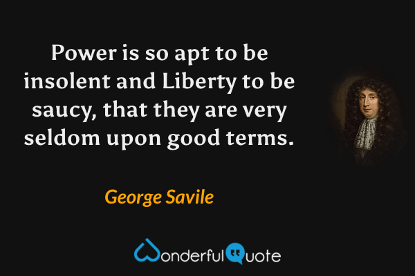 Power is so apt to be insolent and Liberty to be saucy, that they are very seldom upon good terms. - George Savile quote.