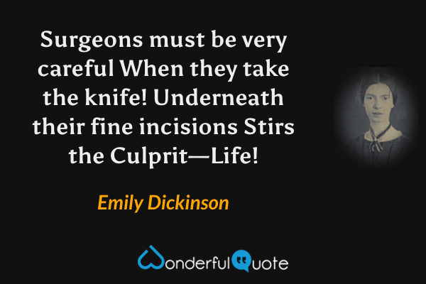 Surgeons must be very careful
When they take the knife!
Underneath their fine incisions
Stirs the Culprit—Life! - Emily Dickinson quote.