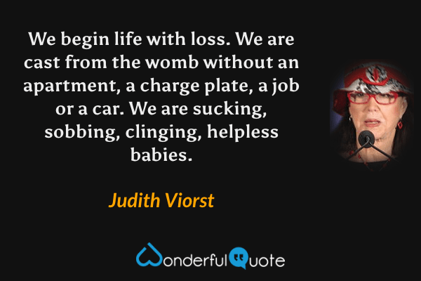 We begin life with loss. We are cast from the womb without an apartment, a charge plate, a job or a car. We are sucking, sobbing, clinging, helpless babies. - Judith Viorst quote.