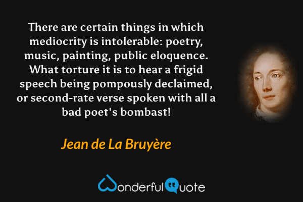 There are certain things in which mediocrity is intolerable: poetry, music, painting, public eloquence. What torture it is to hear a frigid speech being pompously declaimed, or second-rate verse spoken with all a bad poet's bombast! - Jean de La Bruyère quote.