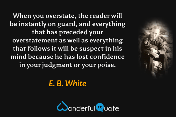 When you overstate, the reader will be instantly on guard, and everything that has preceded your overstatement as well as everything that follows it will be suspect in his mind because he has lost confidence in your judgment or your poise. - E. B. White quote.