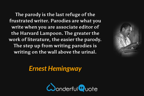 The parody is the last refuge of the frustrated writer. Parodies are what you write when you are associate editor of the Harvard Lampoon. The greater the work of literature, the easier the parody. The step up from writing parodies is writing on the wall above the urinal. - Ernest Hemingway quote.