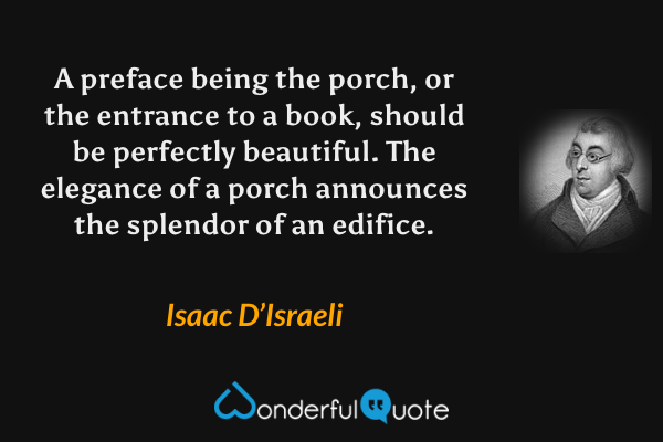 A preface being the porch, or the entrance to a book, should be perfectly beautiful.  The elegance of a porch announces the splendor of an edifice. - Isaac D’Israeli quote.