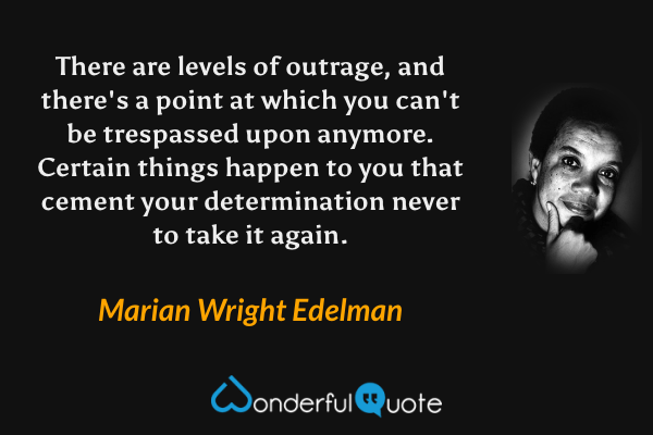 There are levels of outrage, and there's a point at which you can't be trespassed upon anymore.  Certain things happen to you that cement your determination never to take it again. - Marian Wright Edelman quote.