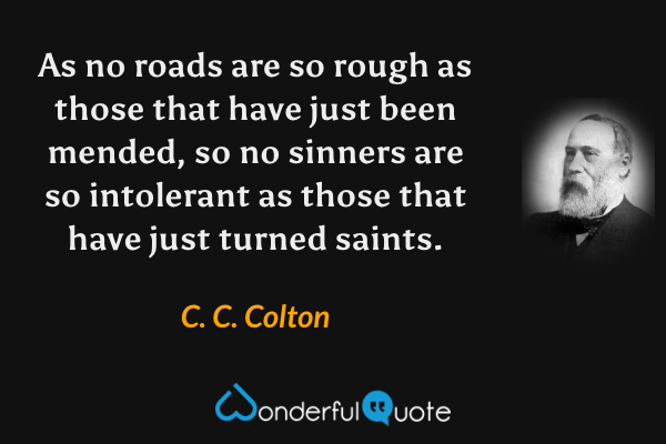 As no roads are so rough as those that have just been mended, so no sinners are so intolerant as those that have just turned saints. - C. C. Colton quote.
