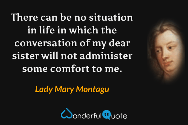 There can be no situation in life in which the conversation of my dear sister will not administer some comfort to me. - Lady Mary Montagu quote.