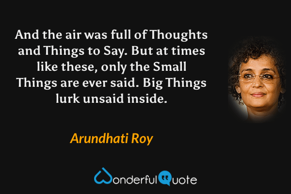And the air was full of Thoughts and Things to Say. But at times like these, only the Small Things are ever said. Big Things lurk unsaid inside. - Arundhati Roy quote.