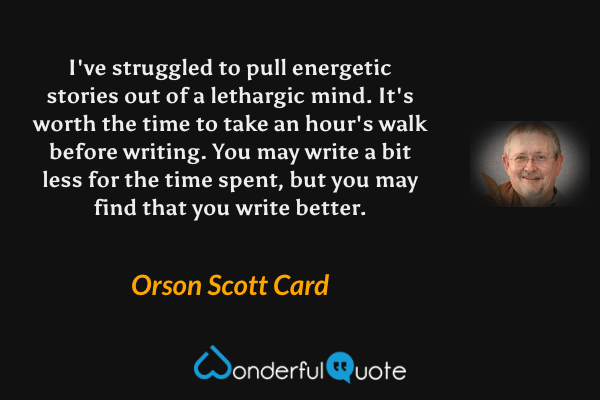 I've struggled to pull energetic stories out of a lethargic mind.  It's worth the time to take an hour's walk before writing.  You may write a bit less for the time spent, but you may find that you write better. - Orson Scott Card quote.
