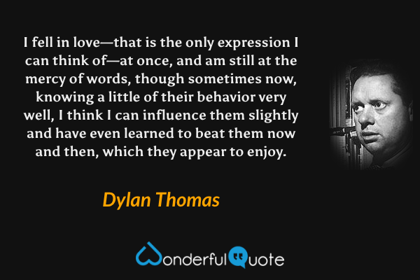 I fell in love—that is the only expression I can think of—at once, and am still at the mercy of words, though sometimes now, knowing a little of their behavior very well, I think I can influence them slightly and have even learned to beat them now and then, which they appear to enjoy. - Dylan Thomas quote.