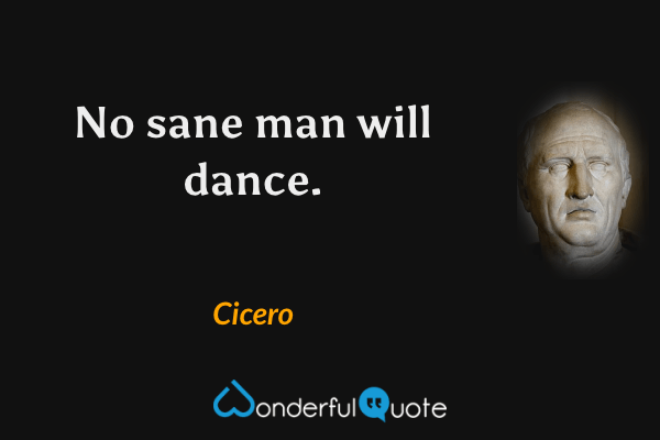 No sane man will dance. - Cicero quote.