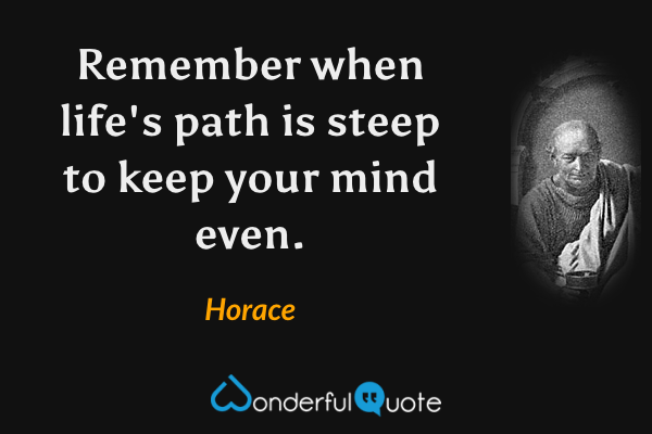 Remember when life's path is steep to keep your mind even. - Horace quote.