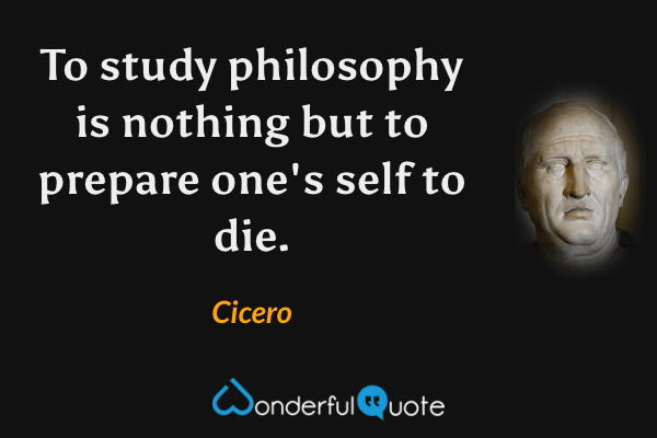 To study philosophy is nothing but to prepare one's self to die. - Cicero quote.