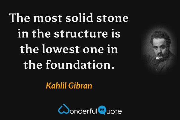 The most solid stone in the structure is the lowest one in the foundation. - Kahlil Gibran quote.