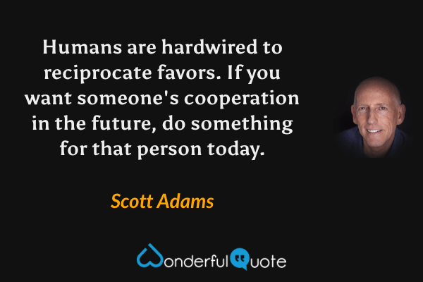Humans are hardwired to reciprocate favors. If you want someone's cooperation in the future, do something for that person today. - Scott Adams quote.