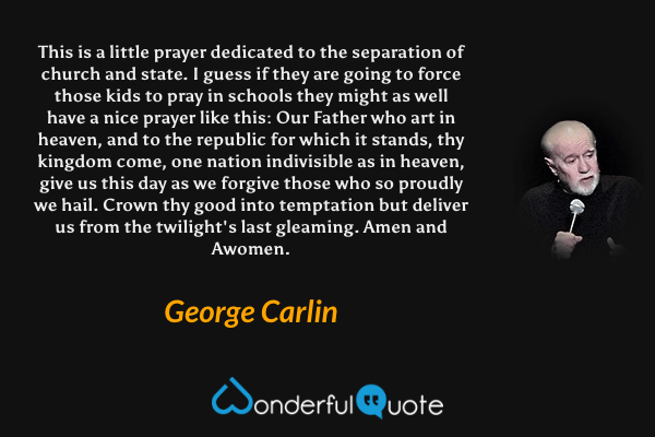 This is a little prayer dedicated to the separation of church and state. I guess if they are going to force those kids to pray in schools they might as well have a nice prayer like this: Our Father who art in heaven, and to the republic for which it stands, thy kingdom come, one nation indivisible as in heaven, give us this day as we forgive those who so proudly we hail. Crown thy good into temptation but deliver us from the twilight's last gleaming. Amen and Awomen. - George Carlin quote.