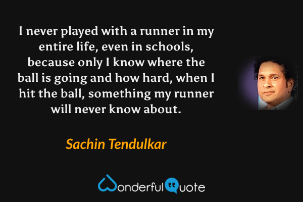 I never played with a runner in my entire life, even in schools, because only I know where the ball is going and how hard, when I hit the ball, something my runner will never know about. - Sachin Tendulkar quote.