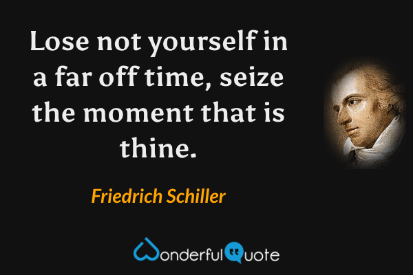 Lose not yourself in a far off time, seize the moment that is thine. - Friedrich Schiller quote.