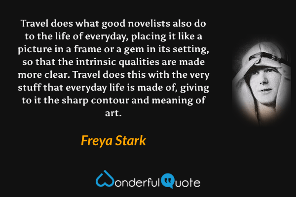 Travel does what good novelists also do to the life of everyday, placing it like a picture in a frame or a gem in its setting, so that the intrinsic qualities are made more clear. Travel does this with the very stuff that everyday life is made of, giving to it the sharp contour and meaning of art. - Freya Stark quote.