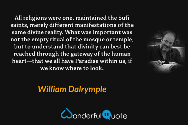 All religions were one, maintained the Sufi saints, merely different manifestations of the same divine reality. What was important was not the empty ritual of the mosque or temple, but to understand that divinity can best be reached through the gateway of the human heart—that we all have Paradise within us, if we know where to look. - William Dalrymple quote.