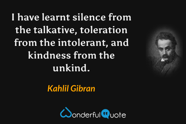 I have learnt silence from the talkative, toleration from the intolerant, and kindness from the unkind. - Kahlil Gibran quote.