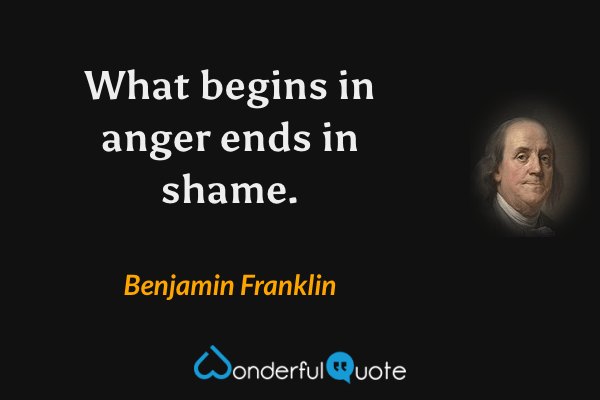 What begins in anger ends in shame. - Benjamin Franklin quote.