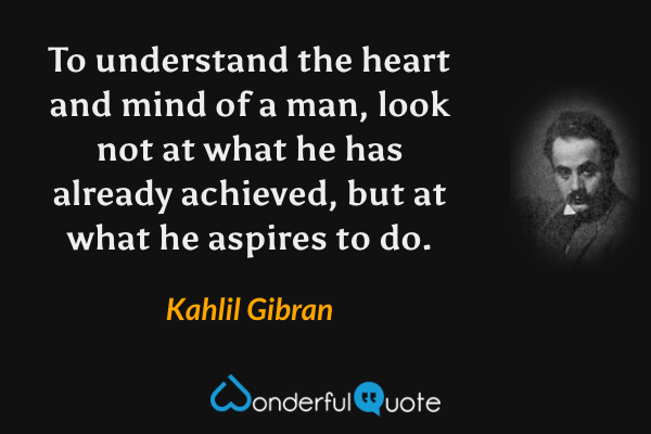 To understand the heart and mind of a man, look not at what he has already achieved, but at what he aspires to do. - Kahlil Gibran quote.