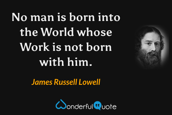 No man is born into the World whose Work is not born with him. - James Russell Lowell quote.