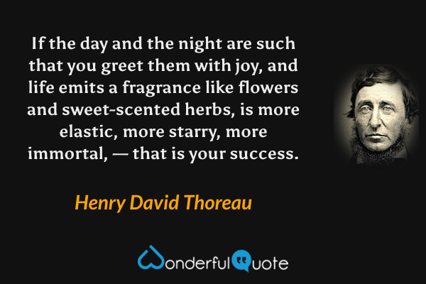 If the day and the night are such that you greet them with joy, and life emits a fragrance like flowers and sweet-scented herbs, is more elastic, more starry, more immortal, — that is your success. - Henry David Thoreau quote.