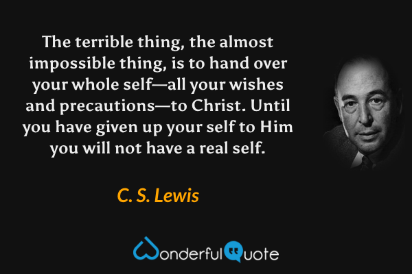 The terrible thing, the almost impossible thing, is to hand over your whole self—all your wishes and precautions—to Christ. Until you have given up your self to Him you will not have a real self. - C. S. Lewis quote.
