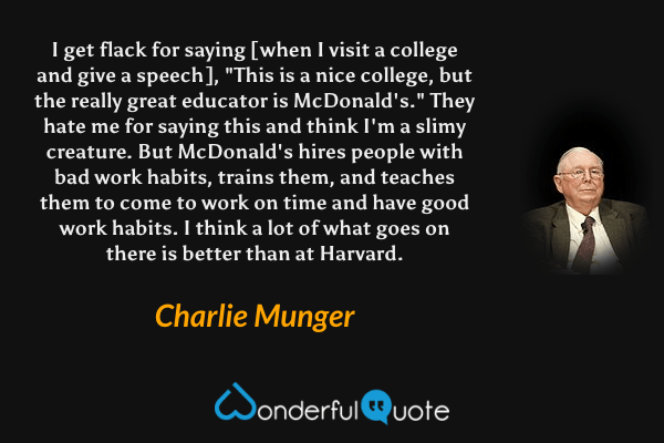 I get flack for saying [when I visit a college and give a speech], "This is a nice college, but the really great educator is McDonald's." They hate me for saying this and think I'm a slimy creature. But McDonald's hires people with bad work habits, trains them, and teaches them to come to work on time and have good work habits. I think a lot of what goes on there is better than at Harvard. - Charlie Munger quote.