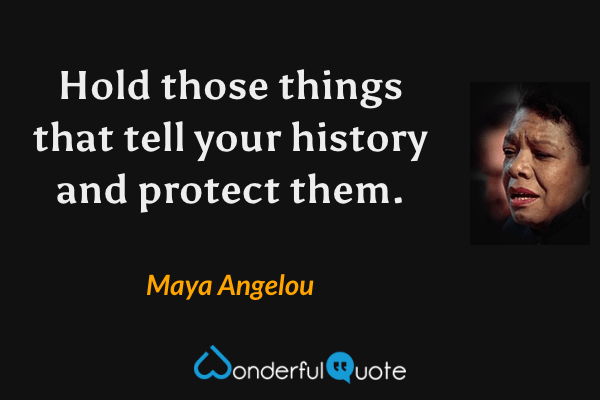 Hold those things that tell your history and protect them. - Maya Angelou quote.