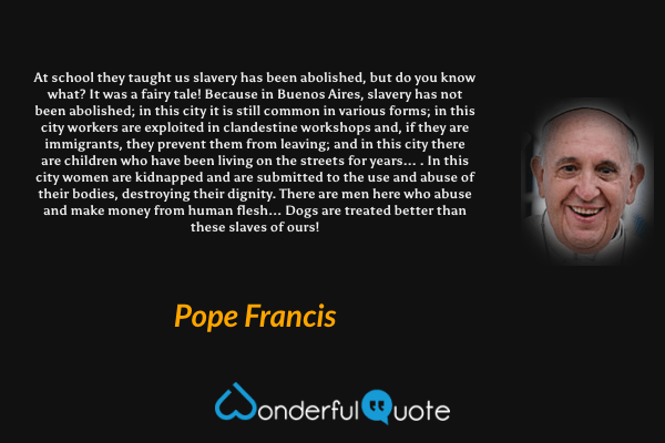 At school they taught us slavery has been abolished, but do you know what? It was a fairy tale! Because in Buenos Aires, slavery has not been abolished; in this city it is still common in various forms; in this city workers are exploited in clandestine workshops and, if they are immigrants, they prevent them from leaving; and in this city there are children who have been living on the streets for years... . In this city women are kidnapped and are submitted to the use and abuse of their bodies, destroying their dignity. There are men here who abuse and make money from human flesh... Dogs are treated better than these slaves of ours! - Pope Francis quote.