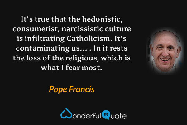 It's true that the hedonistic, consumerist, narcissistic culture is infiltrating Catholicism. It's contaminating us... . In it rests the loss of the religious, which is what I fear most. - Pope Francis quote.