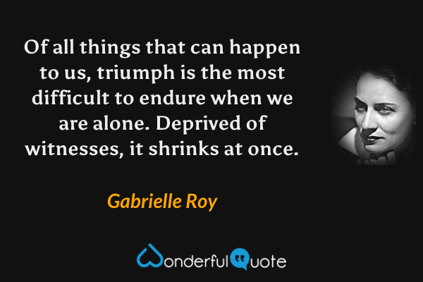 Of all things that can happen to us, triumph is the most difficult to endure when we are alone. Deprived of witnesses, it shrinks at once. - Gabrielle Roy quote.