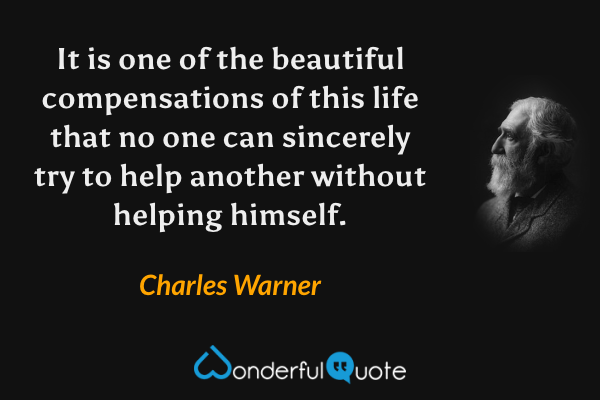 It is one of the beautiful compensations of this life that no one can sincerely try to help another without helping himself. - Charles Warner quote.