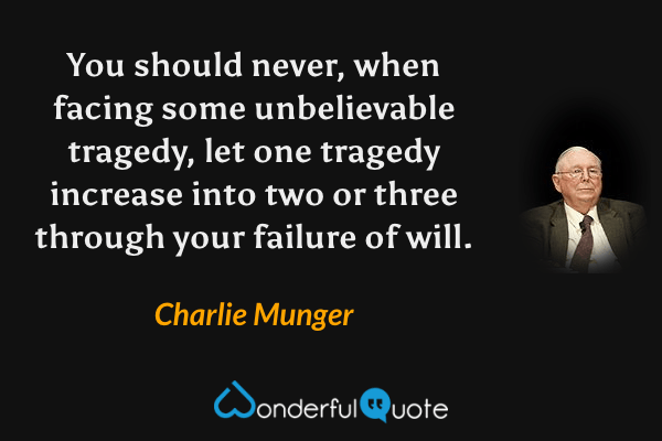 You should never, when facing some unbelievable tragedy, let one tragedy increase into two or three through your failure of will. - Charlie Munger quote.